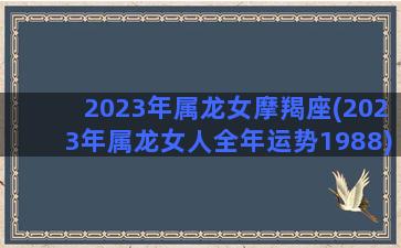2023年属龙女摩羯座(2023年属龙女人全年运势1988)